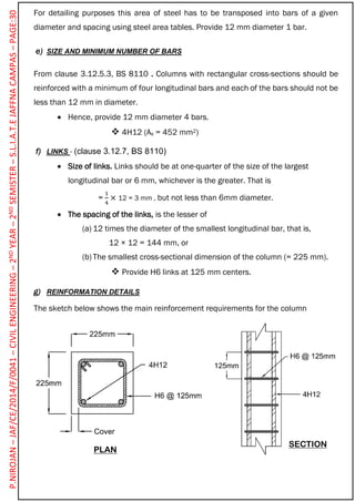 For detailing purposes this area of steel has to be transposed into bars of a given
diameter and spacing using steel area tables. Provide 12 mm diameter 1 bar.
e) SIZE AND MINIMUM NUMBER OF BARS
From clause 3.12.5.3, BS 8110 . Columns with rectangular cross-sections should be
reinforced with a minimum of four longitudinal bars and each of the bars should not be
less than 12 mm in diameter.
 Hence, provide 12 mm diameter 4 bars.
 4H12 (As = 452 mm2)
f) LINKS - (clause 3.12.7, BS 8110)
 Size of links. Links should be at one-quarter of the size of the largest
longitudinal bar or 6 mm, whichever is the greater. That is
=
1
4
× 12 = 3 mm , but not less than 6mm diameter.
 The spacing of the links, is the lesser of
(a) 12 times the diameter of the smallest longitudinal bar, that is,
12 × 12 = 144 mm, or
(b) The smallest cross-sectional dimension of the column (= 225 mm).
 Provide H6 links at 125 mm centers.
g) REINFORMATION DETAILS
The sketch below shows the main reinforcement requirements for the column
PLAN
SECTION
P.NIROJAN–JAF/CE/2014/F/0041–CIVILENGINEERING–2NDYEAR–2NDSEMISTER–S.L.I.A.T.EJAFFNACAMPAS–PAGE:30
 