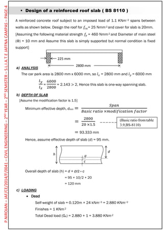 h
d
c
P.NIROJAN–JAF/CE/2014/F/0041–CIVILENGINEERING–2NDYEAR–2NDSEMISTER–S.L.I.A.T.EJAFFNACAMPAS–PAGE:4
 Design of a reinforced roof slab ( BS 8110 )
A reinforced concrete roof subject to an imposed load of 1.1 KNm−2 spans between
walls as shown below. Design the roof for 𝑓𝑐𝑢= 25 Nmm-2 and cover for slab is 20mm.
[Assuming the following material strength 𝑓𝑦 = 460 Nmm-2 and Diameter of main steel
(Φ) = 10 mm and Assume this slab is simply supported but normal condition is fixed
support]
a) ANALYSIS
The car park area is 2800 mm x 6000 mm, so 𝑙 𝑥 = 2800 mm and 𝑙 𝑦 = 6000 mm
𝑙 𝑦
𝑙 𝑥
=
6000
2800
= 2.143 > 2, Hence this slab is one-way spanning slab.
b) DEPTH OF SLAB
[Assume the modification factor is 1.5]
Minimum effective depth, dmin =
𝑆𝑝𝑎𝑛
𝐵𝑎𝑠𝑖𝑐 𝑟𝑎𝑡𝑖𝑜 ×𝑚𝑜𝑑𝑖𝑓𝑖𝑐𝑎𝑡𝑖𝑜𝑛 𝑓𝑎𝑐𝑡𝑜𝑟
=
2800
20 ×1.5
= 93.333 mm
Hence, assume effective depth of slab (d) = 95 mm.
Overall depth of slab (h) = d + /2 + c
= 95 + 10/2 + 20
= 120 mm
c) LOADING
 Dead
Self-weight of slab = 0.120m × 24 kNm−3 = 2.880 KNm−2
Finishes = 1 KNm-2
Total Dead load (Gk) = 2.880 + 1 = 3.880 KNm-2
225 mm
2800 mm

(Basic ratio from table
3.9,BS-8110)
 