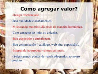 Como agregar valor?
-Design diferenciado.
-Boa qualidade e acabamentos.
-Misturando materiais diversos de maneira harmónica.
-Com conceito de linha ou coleção.
-Boa exposição e embalagem.
-Boa comunicação ( catálogo, web-site, exposição).
-Insertando no produto valores culturais.
- Selecionando pontos de venda adequados ao nosso
produto.
 