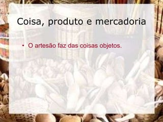 Coisa, produto e mercadoria

 • O artesão faz das coisas objetos.
 