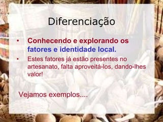 Diferenciação
•   Conhecendo e explorando os
    fatores e identidade local.
•   Estes fatores já estão presentes no
    artesanato, falta aproveitá-los, dando-lhes
    valor!


Vejamos exemplos....
 