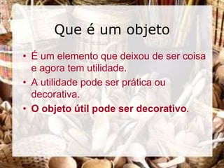 Que é um objeto
• É um elemento que deixou de ser coisa
  e agora tem utilidade.
• A utilidade pode ser prática ou
  decorativa.
• O objeto útil pode ser decorativo.
 