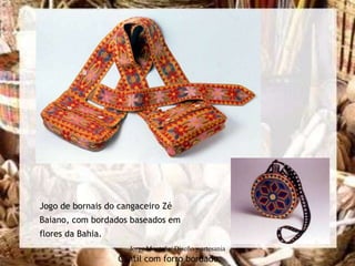 Jogo de bornais do cangaceiro Zé
Baiano, com bordados baseados em
flores da Bahia.
                     Jorge Montaña/ Diseño y artesania
                   Cantil com forro bordado.
 