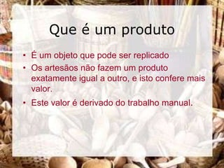 Que é um produto
• É um objeto que pode ser replicado
• Os artesãos não fazem um produto
  exatamente igual a outro, e isto confere mais
  valor.
• Este valor é derivado do trabalho manual.
 