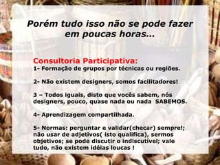 Porém tudo isso não se pode fazer
       em poucas horas…


 Consultoria Participativa:
 1- Formação de grupos por técnicas ou regiões.

 2- Não existem designers, somos facilitadores!

 3 – Todos iguais, disto que vocês sabem, nós
 designers, pouco, quase nada ou nada SABEMOS.

 4- Aprendizagem compartilhada.

 5- Normas: perguntar e validar(checar) sempre!;
 não usar de adjetivos( isto qualifica), sermos
 objetivos; se pode discutir o indiscutível; vale
 tudo, não existem idéias loucas !
 