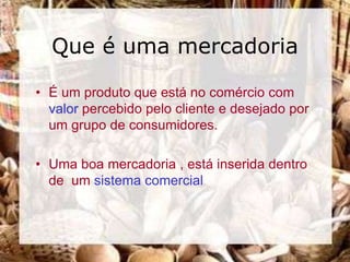 Que é uma mercadoria

• É um produto que está no comércio com
  valor percebido pelo cliente e desejado por
  um grupo de consumidores.

• Uma boa mercadoria , está inserida dentro
  de um sistema comercial
 