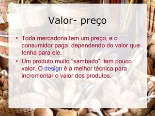 Valor- preço
• Toda mercadoria tem um preço, e o
  consumidor paga dependendo do valor que
  tenha para ele.
• Um produto muito “sambado” tem pouco
  valor. O design é a melhor técnica para
  incrementar o valor dos produtos.
 
