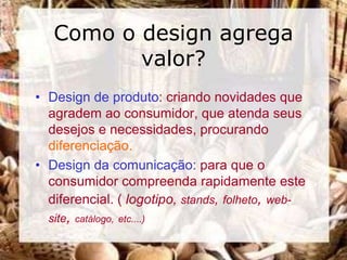 Como o design agrega
          valor?
• Design de produto: criando novidades que
  agradem ao consumidor, que atenda seus
  desejos e necessidades, procurando
  diferenciação.
• Design da comunicação: para que o
  consumidor compreenda rapidamente este
  diferencial. ( logotipo, stands, folheto, web-
  site, catálogo, etc....)
 