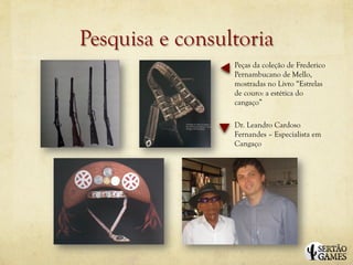 Pesquisa e consultoria
                 Peças da coleção de Frederico
                 Pernambucano de Mello,
                 mostradas no Livro “Estrelas
                 de couro: a estética do
                 cangaço”

                 Dr. Leandro Cardoso
                 Fernandes – Especialista em
                 Cangaço
 