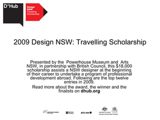 2009 Design NSW: Travelling Scholarship Presented by the  Powerhouse Museum and  Arts NSW, in partnership with British Council, this $18,000 scholarship assists a NSW designer at the beginning of their career to undertake a program of professional development abroad. Following are the top twelve entries in 2009. Read more about the award, the winner and the finalists on  dhub.org 