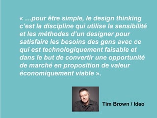 « …pour être simple, le design thinking
c’est la discipline qui utilise la sensibilité
et les méthodes d’un designer pour
satisfaire les besoins des gens avec ce
qui est technologiquement faisable et
dans le but de convertir une opportunité
de marché en proposition de valeur
économiquement viable ».
Tim Brown / Ideo
 