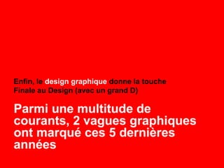 Enfin, le design graphique donne la touche
Finale au Design (avec un grand D)
Parmi une multitude de
courants, 2 vagues graphiques
ont marqué ces 5 dernières
années
 