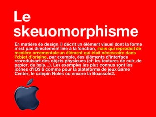 En matière de design, il décrit un élément visuel dont la forme
n’est pas directement liée à la fonction, mais qui reproduit de
manière ornementale un élément qui était nécessaire dans
l’objet d’origine, par exemple, des éléments d’interface
reproduisant des objets physiques (cf: les textures de cuir, de
papier, de bois…). Les exemples les plus connus sont les
icônes d’IOS 6 comme pour la plateforme de jeux Game
Center, le calepin Notes ou encore la Boussole2.
Le
skeuomorphisme
 