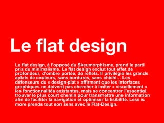 Le flat design, à l’opposé du Skeumorphisme, prend le parti
pris du minimalisme. Le flat design exclut tout effet de
profondeur, d’ombre portée, de reflets. Il privilégie les grands
aplats de couleurs, sans bordures, sans chichi… Les
défenseurs du « design-plat » affirment que les interfaces
graphiques ne doivent pas chercher à imiter « visuellement »
les fonctionnalités existantes, mais se concentrer l’essentiel,
trouver le plus court chemin pour transmettre une information
afin de faciliter la navigation et optimiser la lisibilité. Less is
more prends tout son sens avec le Flat-Design.
Le flat design
 