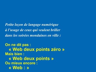 Petite leçon de langage numérique
à l’usage de ceux qui veulent briller
dans les soirées mondaines en ville :
On ne dit pas :
« Web deux points zéro »
Mais bien :
« Web deux points »
Ou mieux encore :
« Web : »
 