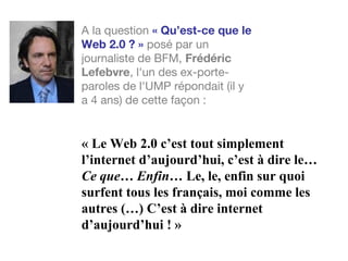 « Le Web 2.0 c’est tout simplement
l’internet d’aujourd’hui, c’est à dire le…
Ce que… Enfin… Le, le, enfin sur quoi
surfent tous les français, moi comme les
autres (…) C’est à dire internet
d’aujourd’hui ! »
A la question « Qu’est-ce que le
Web 2.0 ? » posé par un
journaliste de BFM, Frédéric
Lefebvre, l'un des ex-porte-
paroles de l'UMP répondait (il y
a 4 ans) de cette façon :
 