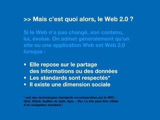 >> Mais c’est quoi alors, le Web 2.0 ?
Si le Web n’a pas changé, son contenu,
lui, évolue. On admet généralement qu'un
site ou une application Web est Web 2.0
lorsque :
• Elle repose sur le partage
des informations ou des données
• Les standards sont respectés*
• Il existe une dimension sociale
* soit des technologies standards recommandées par le W3C :
html, Xhtml, feuilles de style, Ajax… Etc. Le site peut être utilisé
d’un navigateur standard !
 