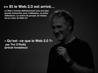 >> Et le Web 2.0 est arrivé…
Le Web s’oriente définitivement vers une plus
grande interaction avec l’utilisateur, ou entre
utilisateurs. La notion de groupe, de réseau
est au cœur du Web 2.0
« Qu’est -ce que le Web 2.0 ?»
par Tim O’Reilly
(article fondateur)
 