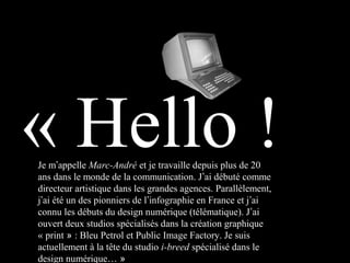 Je m’appelle Marc-André et je travaille depuis plus de 20
ans dans le monde de la communication. J’ai débuté comme
directeur artistique dans les grandes agences. Parallèlement,
j’ai été un des pionniers de l’infographie en France et j’ai
connu les débuts du design numérique (télématique). J’ai
ouvert deux studios spécialisés dans la création graphique
« print » : Bleu Petrol et Public Image Factory. Je suis
actuellement à la tête du studio i-breed spécialisé dans le
design numérique… »
« Hello !
 
