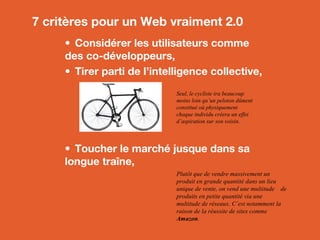 7 critères pour un Web vraiment 2.0
• Considérer les utilisateurs comme
des co-développeurs,
• Tirer parti de l’intelligence collective,
•  Toucher le marché jusque dans sa
longue traîne,
Seul, le cycliste ira beaucoup
moins loin qu’un peloton dûment
constitué où physiquement
chaque individu créera un effet
d’aspiration sur son voisin.
Plutôt que de vendre massivement un
produit en grande quantité dans un lieu
unique de vente, on vend une multitude de
produits en petite quantité via une
multitude de réseaux. C’est notamment la
raison de la réussite de sites comme
Amazon.
 
