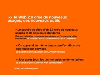 >> le Web 2.0 crée de nouveaux
usages, des nouveaux outils…
• Le succès de sites Web 2.0 crée de nouveaux
usages et de nouveaux standards
(Soit des habitudes communes à un groupe, en l’occurrence ici les
internautes) LE DESIGN DOIT ACCOMPAGNER CES STANDARDS
• On apprend en même temps que l’on découvre
ces nouveaux services
LE DESIGN DOIT ENCADRER CET APPRENTISSAGE
• Jour après jour, les technologies se démultiplient
LE DESIGN DOIT S’ADAPTER AUX CONTRAINTES
Du fait de ce dernier point….
 
