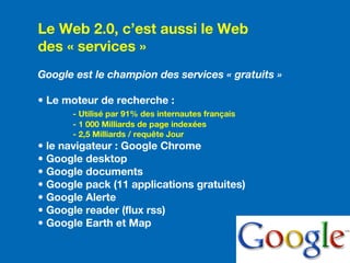 Le Web 2.0, c’est aussi le Web
des « services »
Google est le champion des services « gratuits »
• Le moteur de recherche :
- Utilisé par 91% des internautes français
- 1 000 Milliards de page indexées
- 2,5 Milliards / requête Jour
• le navigateur : Google Chrome
• Google desktop
• Google documents
• Google pack (11 applications gratuites)
• Google Alerte
• Google reader (flux rss)
• Google Earth et Map
 