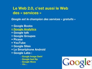 Le Web 2.0, c’est aussi le Web
des « services »
Google est le champion des services « gratuits »
• Google Books
• Google Analytics
• Google talk
• Google Groupes
• Picasa
• YouTube
• Google Sites
• Le Smartphone Android
• Google Labs :
- Google Image Swirl
- Google fast flip
- Google Wave
- Etc…
 
