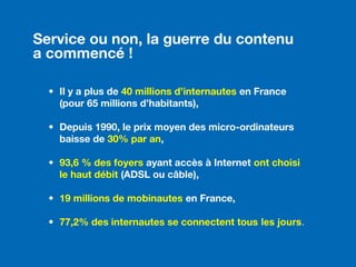 Service ou non, la guerre du contenu
a commencé !
• Il y a plus de 40 millions d’internautes en France
(pour 65 millions d’habitants),
• Depuis 1990, le prix moyen des micro-ordinateurs
baisse de 30% par an,
• 93,6 % des foyers ayant accès à Internet ont choisi
le haut débit (ADSL ou câble),
• 19 millions de mobinautes en France,
• 77,2% des internautes se connectent tous les jours.
 
