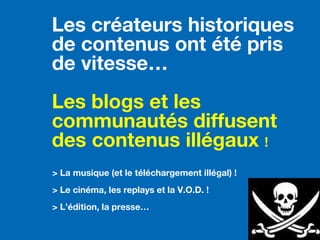 > La musique (et le téléchargement illégal) !
> Le cinéma, les replays et la V.O.D. !
> L’édition, la presse…
Les créateurs historiques
de contenus ont été pris
de vitesse…
Les blogs et les
communautés diffusent
des contenus illégaux !
 
