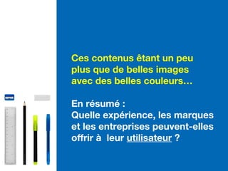 Ces contenus êtant un peu
plus que de belles images
avec des belles couleurs…
En résumé :
Quelle expérience, les marques
et les entreprises peuvent-elles
offrir à leur utilisateur ?
 
