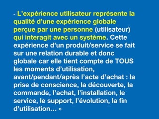 « L’expérience utilisateur représente la
qualité d’une expérience globale
perçue par une personne (utilisateur)
qui interagit avec un système. Cette
expérience d’un produit/service se fait
sur une relation durable et donc
globale car elle tient compte de TOUS
les moments d’utilisation,
avant/pendant/après l’acte d’achat : la
prise de conscience, la découverte, la
commande, l’achat, l’installation, le
service, le support, l’évolution, la fin
d’utilisation… »
 