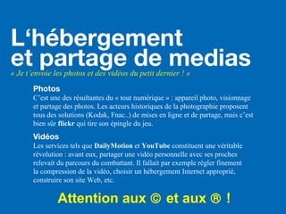 L‘hébergement
et partage de medias« Je t’envoie les photos et des vidéos du petit dernier ! »
Photos
C’est une des résultantes du « tout numérique » : appareil photo, visionnage
et partage des photos. Les acteurs historiques de la photographie proposent
tous des solutions (Kodak, Fnac..) de mises en ligne et de partage, mais c’est
bien sûr flickr qui tire son épingle du jeu.
Vidéos
Les services tels que DailyMotion et YouTube constituent une véritable
révolution : avant eux, partager une vidéo personnelle avec ses proches
relevait du parcours du combattant. Il fallait par exemple régler finement
la compression de la vidéo, choisir un hébergement Internet approprié,
construire son site Web, etc.
Attention aux © et aux ® !
 
