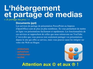 Documents (ppt)
Les services de partage de présentation PowerPoint ou Impress
(OpenOffice) sont de plus en plus nombreux. Ils vous permettent de mettre
en ligne vos présentations facilement et rapidement. Les fonctionnalités de
ces services se rapprochent de celles que nous retrouvons sur YouTube.
C’est-à-dire que vous pouvez non seulement partager vos présentations
depuis le site qui offre ce service, mais vous pouvez aussi les intégrer sur
votre site Web ou blogue.
- slideshare
- zohoshow
- slideburner
- scribd
Attention aux © et aux ® !
L‘hébergement
et partage de medias« Je partage ma prez ! »
 