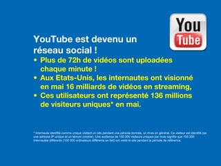 YouTube est devenu un
réseau social !
• Plus de 72h de vidéos sont uploadées
chaque minute !
• Aux Etats-Unis, les internautes ont visionné
en mai 16 milliards de vidéos en streaming,
•  Ces utilisateurs ont représenté 136 millions
de visiteurs uniques* en mai.
* Internaute identifié comme unique visitant un site pendant une période donnée, un mois en général. Ce visiteur est identifié par
une adresse IP unique et un témoin (cookie). Une audience de 100 000 visiteurs uniques par mois signifie que 100 000
internautes différents (100 000 ordinateurs différents en fait) ont visité le site pendant la période de référence.
 