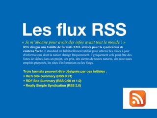 Les flux RSS« Je m’abonne pour avoir des infos avant tout le monde ! »
RSS désigne une famille de formats XML utilisés pour la syndication de
contenu Web.Ce standard est habituellement utilisé pour obtenir les mises à jour
d'informations dont la nature change fréquemment. Typiquement cela peut être des
listes de tâches dans un projet, des prix, des alertes de toutes natures, des nouveaux
emplois proposés, les sites d'information ou les blogs.
Trois formats peuvent être désignés par ces initiales :
• Rich Site Summary (RSS 0.91)
• RDF Site Summary (RSS 0.90 et 1.0)
• Really Simple Syndication (RSS 2.0)
 