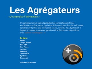 Les Agrégateurs« Je centralise l’information »
Un agrégateur est un logiciel permettant de suivre plusieurs fils de
syndication en même temps. Il prévient de la mise à jour d'un site web ou des
actualités qu'il publie (par notification sonore, visuelle, etc.). Également, il
importe le contenu nouveau en question et il le fait pour un ensemble de
sites. (editeur ou hébergeur ?)
En ligne :
Alvinet
Google Blackle
Mon MSN
Mon Yahoo
Netvibes
NewsRSS
Onemoretab
Symbaloo
Technorati
(existe en local aussi)
 