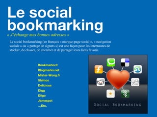 Le social
bookmarking« J’échange mes bonnes adresses »
Le social bookmarking (en français « marque-page social », « navigation
sociale » ou « partage de signets ») est une façon pour les internautes de
stocker, de classer, de chercher et de partager leurs liens favoris.
Bookmarks.fr
Blogmarks.net
Mister-Wong.fr
Shimoo
Delicious
Digg
Diigo
Jamespot
…Etc.
 