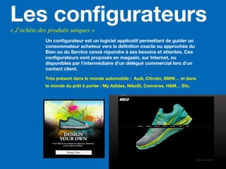 Les configurateurs« J’achète des produits uniques »
Un configurateur est un logiciel applicatif permettant de guider un
consommateur acheteur vers la définition exacte ou approchée du
Bien ou du Service censé répondre à ses besoins et attentes. Ces
configurateurs sont proposés en magasin, sur Internet, ou
disponibles par l'intermédiaire d'un délégué commercial lors d'un
contact client.
Très présent dans le monde automobile : Audi, Citroën, BMW… et dans
le monde du prêt à porter : My Adidas, NikeiD, Converse, H&M… Etc.
 