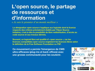 L‘open source, le partage
de ressources et
d’information
« Je suis le pionnier d’un monde meilleur »
La désignation open source s'applique aux logiciels dont la licence
respecte des critères précisément établis par l'Open Source
Initiative, c'est-à-dire la possibilité de libre redistribution, d'accès au
code source et aux travaux dérivés.
Souvent, un logiciel libre est qualifié d'« open source », car les
licences compatibles open source englobent les licences libres selon
la définition de la Free Software Foundation ou FSF.
Ce mouvement a permis l’émergence de CMS
ultra-efficaces (plug-ins et back offices) avec
une grosse communauté pour les soutenir.
 