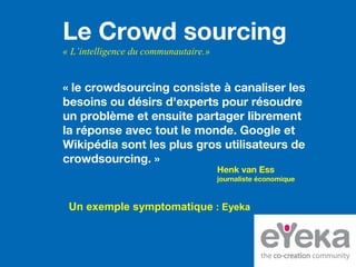 Le Crowd sourcing
« L’intelligence du communautaire.»
« le crowdsourcing consiste à canaliser les
besoins ou désirs d'experts pour résoudre
un problème et ensuite partager librement
la réponse avec tout le monde. Google et
Wikipédia sont les plus gros utilisateurs de
crowdsourcing. »
Henk van Ess
journaliste économique
Un exemple symptomatique : Eyeka
 