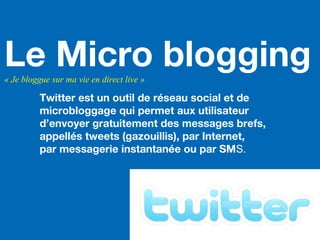 Le Micro blogging« Je bloggue sur ma vie en direct live »
Twitter est un outil de réseau social et de
microbloggage qui permet aux utilisateur
d’envoyer gratuitement des messages brefs,
appellés tweets (gazouillis), par Internet,
par messagerie instantanée ou par SMS.
 