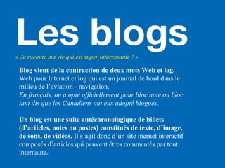 Les blogs« Je raconte ma vie qui est super intéressante ! »
Blog vient de la contraction de deux mots Web et log.
Web pour Internet et log qui est un journal de bord dans le
milieu de l’aviation - navigation.
En français, on a opté officiellement pour bloc note ou bloc
tant dis que les Canadiens ont eux adopté blogues.
Un blog est une suite antéchronologique de billets
(d’articles, notes ou postes) constitués de texte, d’image,
de sons, de vidéos. Il s’agit donc d’un site inernet interactif
composés d’articles qui peuvent êtres commentés par tout
internaute.
 