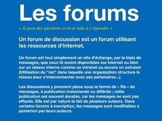 Les forums« Je pose des questions et on m’aide à y répondre »
Un forum de discussion est un forum utilisant
les ressources d'Internet.
Un forum est tout simplement un site d'échange, par le biais de
messages, que ceux-là soient disponibles sur Internet ou bien
sur un réseau interne comme un intranet ou encore un extranet
(Utilisation du "net" dans laquelle une organisation structure le
réseau pour s'interconnecter avec ses partenaires...).
Les discussions y prennent place sous la forme de « fils » de
messages, à publication instantanée ou différée ; cette
publication est souvent durable, car les messages ne sont pas
effacés. Elle est par nature le fait de plusieurs auteurs. Dans
certains forums à inscription, les messages sont modifiables a
posteriori par leurs auteurs.
 