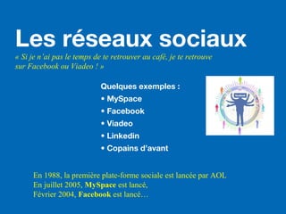 Les réseaux sociaux
« Si je n’ai pas le temps de te retrouver au café, je te retrouve
sur Facebook ou Viadeo ! »
Quelques exemples :
• MySpace
• Facebook
• Viadeo
• Linkedin
• Copains d’avant
En 1988, la première plate-forme sociale est lancée par AOL
En juillet 2005, MySpace est lancé,
Février 2004, Facebook est lancé…
 