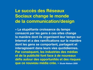 En tant qu’éditeur de site Internet, vous êtes soumis
à diverses dispositions issues de la loi du 29 juillet
1881 sur la liberté de la presse, de la loi du 30
septembre 1986 sur la liberté de la communication
audiovisuelle, de la loi du 1er août 2000, et de la loi
du 21 juin 2004 pour la confiance dans l’économie
numérique (LCEN).
Le succès des Réseaux
Sociaux change le monde
de la communication/design
« La stupéfiante croissance du temps
consacré par les gens à ces sites change
la manière dont ils organisent leur temps sur
Internet et a des ramifications sur la manière
dont les gens se comportent, partagent et
interagissent dans leurs vies quotidiennes.
Par conséquent, les industries des médias
et de la publicité font face à de nouveaux
défis autour des opportunités et des risques
que ce nouveau média crée. » Etude Nielsen 2009
 