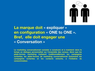 La marque doit « expliquer »
en configuration « ONE to ONE ».
Bref, elle doit engager une
« Conversation »
Le marketing conversationnel consiste à construire et à maintenir dans le
temps un dialogue personnalisé sur l’ensemble des canaux. Alors que les
plate-formes marketing traitaient traditionnellement les campagnes
sortantes, les plate-formes de marketing conversationnel fusionnent les
campagnes sortantes et les contacts entrants, à l’initiative du
consommateur.
 