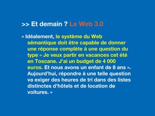 3.0
>> Et demain ? Le Web 3.0
« Idéalement, le système du Web
sémantique doit être capable de donner
une réponse complète à une question du
type « Je veux partir en vacances cet été
en Toscane. J’ai un budget de 4 000
euros. Et nous avons un enfant de 8 ans ».
Aujourd’hui, répondre à une telle question
va exiger des heures de tri dans des listes
distinctes d’hôtels et de location de
voitures. »
 