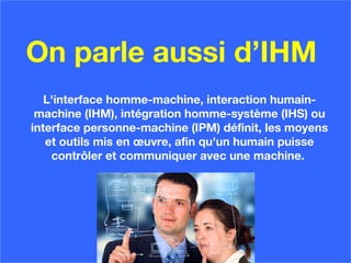 On parle aussi d’IHM
L'interface homme-machine, interaction humain-
machine (IHM), intégration homme-système (IHS) ou
interface personne-machine (IPM) définit, les moyens
et outils mis en œuvre, afin qu'un humain puisse
contrôler et communiquer avec une machine.
 