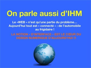 On parle aussi d’IHM
Le «WEB » n’est qu’une partie du problème…
Aujourd’hui tout est « connecté » : de l’automobile
au frigidaire !
LA NOTION « D’INTERFACE » EST LE CŒUR DU
DESIGN NUMERIQUE D’AUJOURD’HUI !!!
 