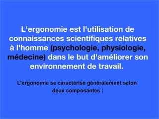 L'ergonomie est l'utilisation de
connaissances scientifiques relatives
à l'homme (psychologie, physiologie,
médecine) dans le but d'améliorer son
environnement de travail.
L'ergonomie se caractérise généralement selon
deux composantes :
 